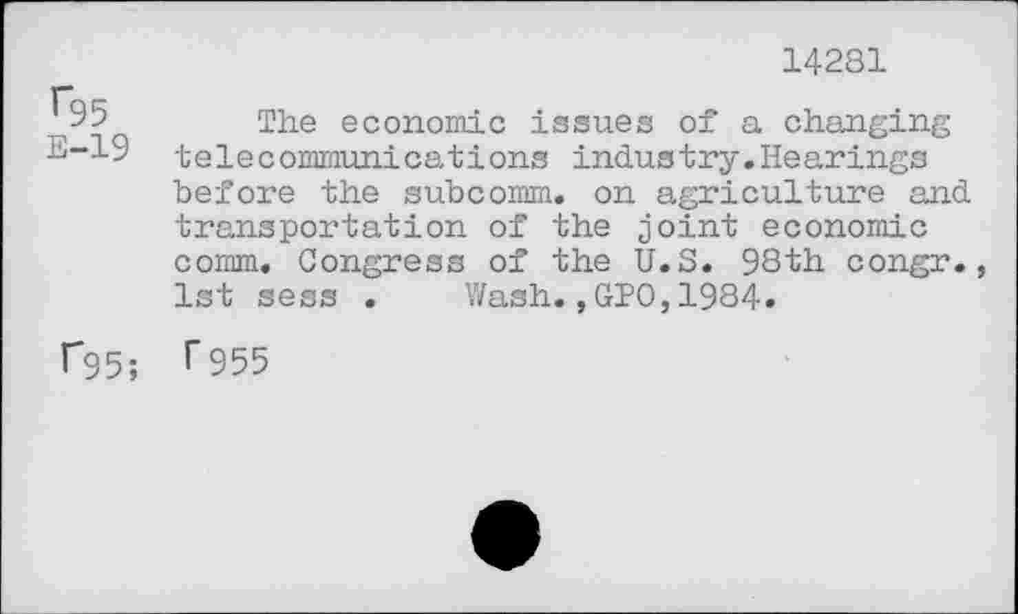 ﻿14281
9b	The economic issues of a changing
E-19 telecommunications industry.Hearings before the subcomm, on agriculture and transportation of the joint economic comm. Congress of the U.S. 98th congr., 1st sess . Wash.,GIO,1984»
f95; T 955